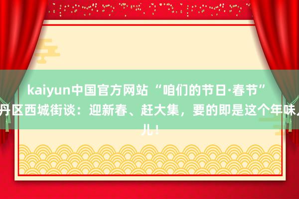 kaiyun中国官方网站 “咱们的节日·春节” 牡丹区西城街谈：迎新春、赶大集，要的即是这个年味儿！