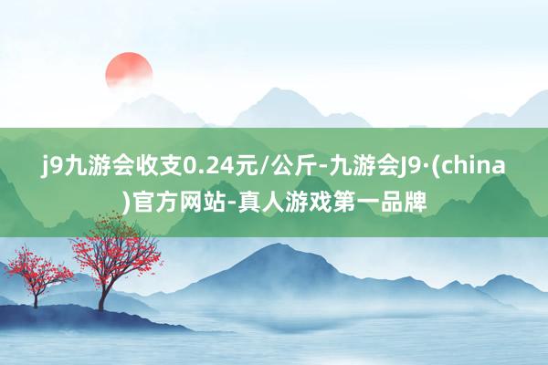 j9九游会收支0.24元/公斤-九游会J9·(china)官方网站-真人游戏第一品牌