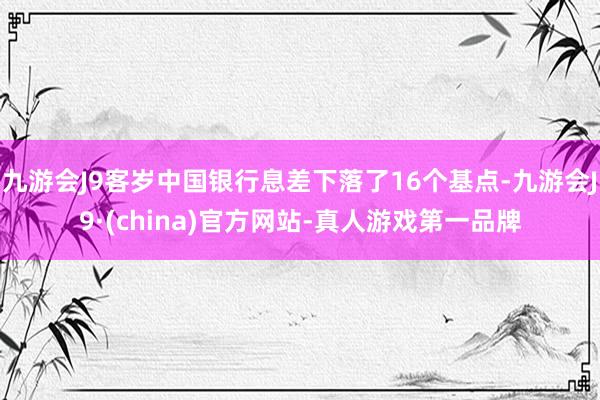九游会J9客岁中国银行息差下落了16个基点-九游会J9·(china)官方网站-真人游戏第一品牌