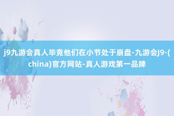 j9九游会真人毕竟他们在小节处于崩盘-九游会J9·(china)官方网站-真人游戏第一品牌