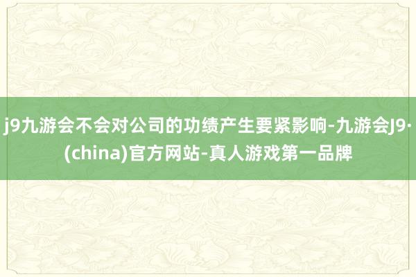 j9九游会不会对公司的功绩产生要紧影响-九游会J9·(china)官方网站-真人游戏第一品牌