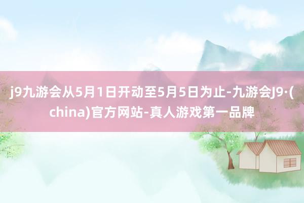 j9九游会从5月1日开动至5月5日为止-九游会J9·(china)官方网站-真人游戏第一品牌