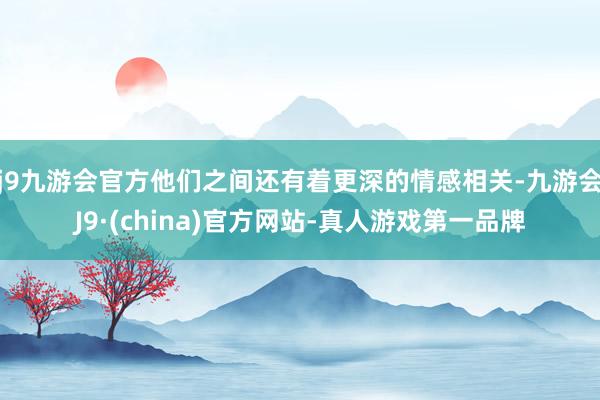 j9九游会官方他们之间还有着更深的情感相关-九游会J9·(china)官方网站-真人游戏第一品牌