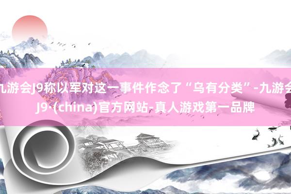 九游会J9称以军对这一事件作念了“乌有分类”-九游会J9·(china)官方网站-真人游戏第一品牌