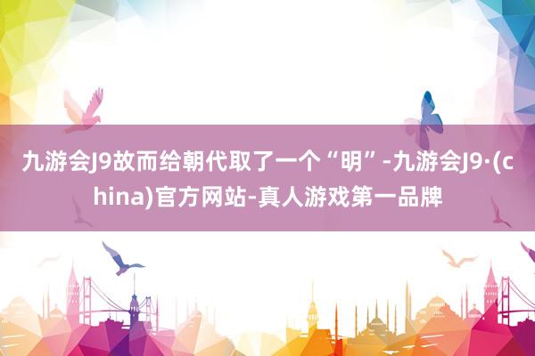 九游会J9故而给朝代取了一个“明”-九游会J9·(china)官方网站-真人游戏第一品牌