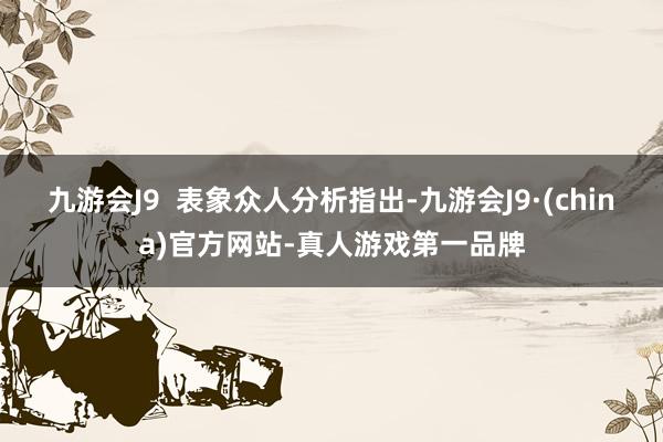 九游会J9  表象众人分析指出-九游会J9·(china)官方网站-真人游戏第一品牌