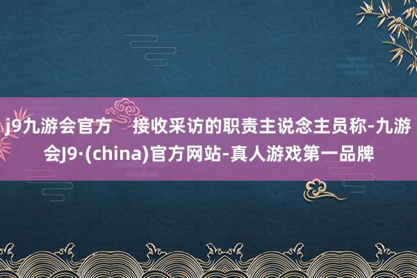 j9九游会官方    接收采访的职责主说念主员称-九游会J9·(china)官方网站-真人游戏第一品牌