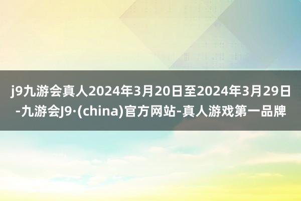 j9九游会真人2024年3月20日至2024年3月29日-九游会J9·(china)官方网站-真人游戏第一品牌