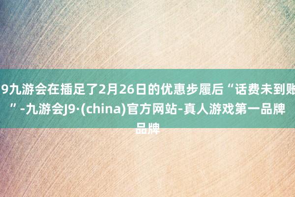 j9九游会在插足了2月26日的优惠步履后“话费未到账”-九游会J9·(china)官方网站-真人游戏第一品牌