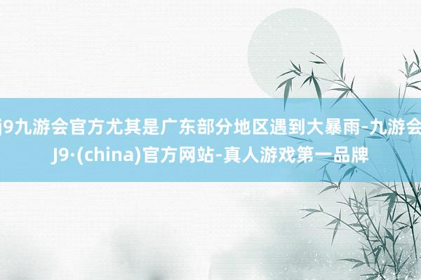 j9九游会官方尤其是广东部分地区遇到大暴雨-九游会J9·(china)官方网站-真人游戏第一品牌