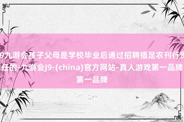 j9九游会孩子父母是学校毕业后通过招聘插足农刊行责任的-九游会J9·(china)官方网站-真人游戏第一品牌