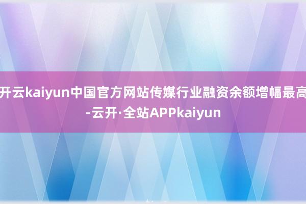 开云kaiyun中国官方网站传媒行业融资余额增幅最高-云开·全站APPkaiyun