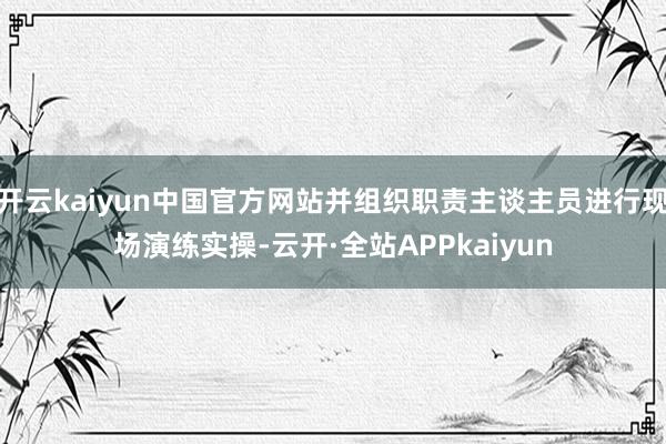 开云kaiyun中国官方网站并组织职责主谈主员进行现场演练实操-云开·全站APPkaiyun