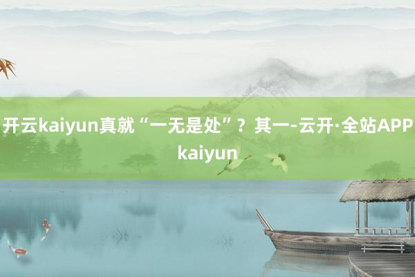 开云kaiyun真就“一无是处”？其一-云开·全站APPkaiyun