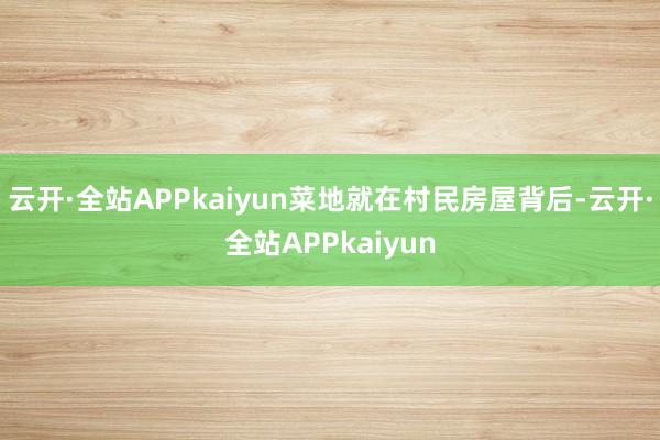 云开·全站APPkaiyun菜地就在村民房屋背后-云开·全站APPkaiyun