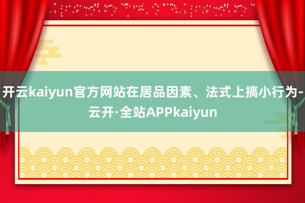 开云kaiyun官方网站在居品因素、法式上搞小行为-云开·全站APPkaiyun