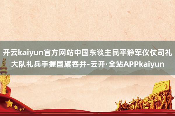 开云kaiyun官方网站中国东谈主民平静军仪仗司礼大队礼兵手握国旗吞并-云开·全站APPkaiyun