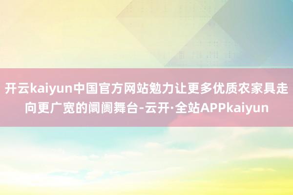 开云kaiyun中国官方网站勉力让更多优质农家具走向更广宽的阛阓舞台-云开·全站APPkaiyun
