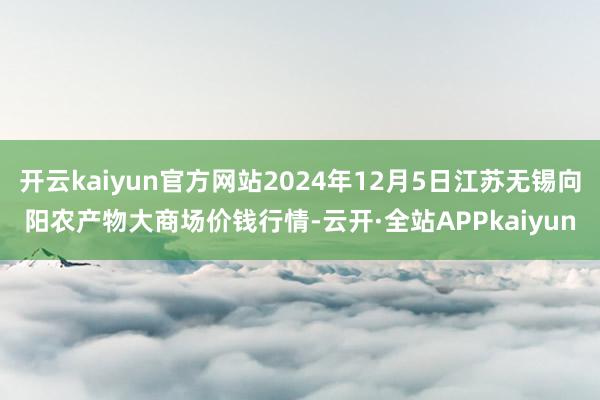 开云kaiyun官方网站2024年12月5日江苏无锡向阳农产物大商场价钱行情-云开·全站APPkaiyun