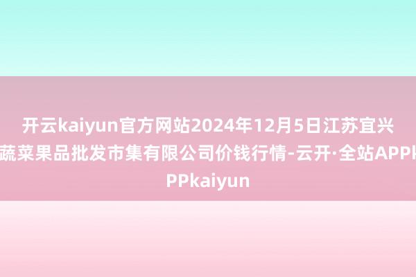 开云kaiyun官方网站2024年12月5日江苏宜兴市瑞德蔬菜果品批发市集有限公司价钱行情-云开·全站APPkaiyun