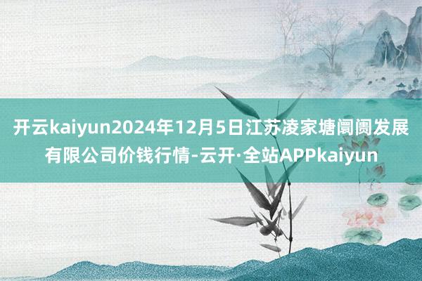 开云kaiyun2024年12月5日江苏凌家塘阛阓发展有限公司价钱行情-云开·全站APPkaiyun