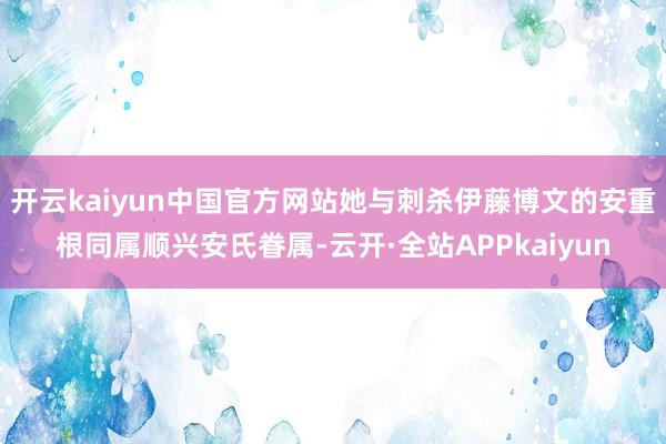 开云kaiyun中国官方网站她与刺杀伊藤博文的安重根同属顺兴安氏眷属-云开·全站APPkaiyun