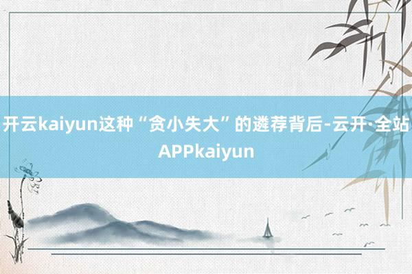 开云kaiyun这种“贪小失大”的遴荐背后-云开·全站APPkaiyun