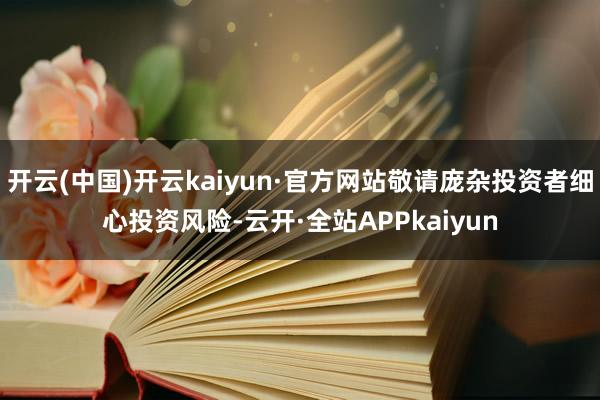 开云(中国)开云kaiyun·官方网站敬请庞杂投资者细心投资风险-云开·全站APPkaiyun