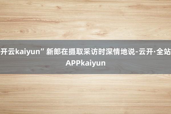 开云kaiyun”新郎在摄取采访时深情地说-云开·全站APPkaiyun