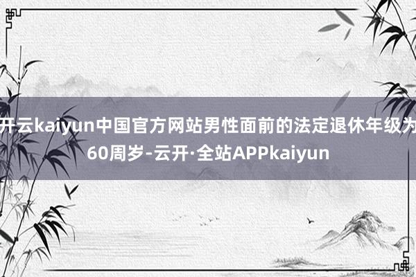 开云kaiyun中国官方网站男性面前的法定退休年级为60周岁-云开·全站APPkaiyun