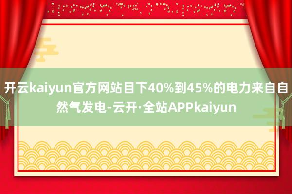 开云kaiyun官方网站目下40%到45%的电力来自自然气发电-云开·全站APPkaiyun
