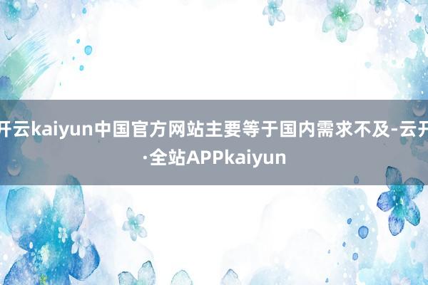 开云kaiyun中国官方网站主要等于国内需求不及-云开·全站APPkaiyun