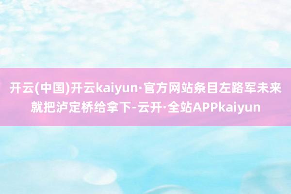 开云(中国)开云kaiyun·官方网站条目左路军未来就把泸定桥给拿下-云开·全站APPkaiyun