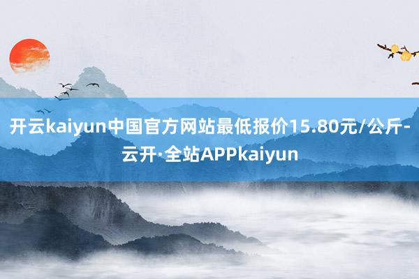开云kaiyun中国官方网站最低报价15.80元/公斤-云开·全站APPkaiyun
