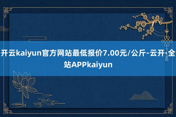 开云kaiyun官方网站最低报价7.00元/公斤-云开·全站APPkaiyun