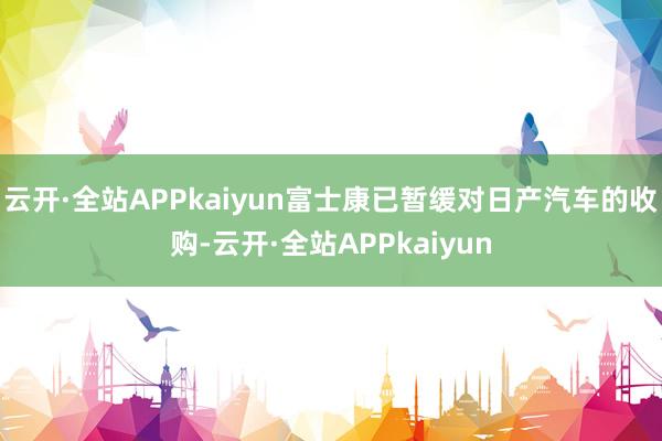云开·全站APPkaiyun富士康已暂缓对日产汽车的收购-云开·全站APPkaiyun