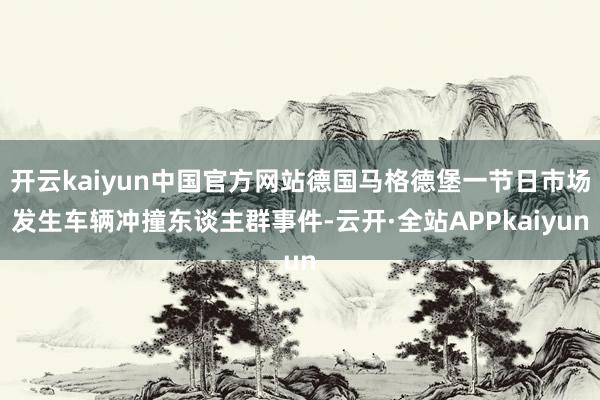 开云kaiyun中国官方网站德国马格德堡一节日市场发生车辆冲撞东谈主群事件-云开·全站APPkaiyun