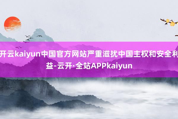 开云kaiyun中国官方网站严重滋扰中国主权和安全利益-云开·全站APPkaiyun