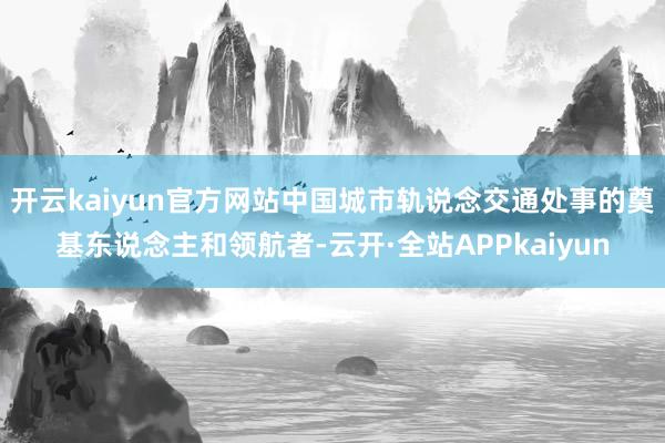 开云kaiyun官方网站中国城市轨说念交通处事的奠基东说念主和领航者-云开·全站APPkaiyun