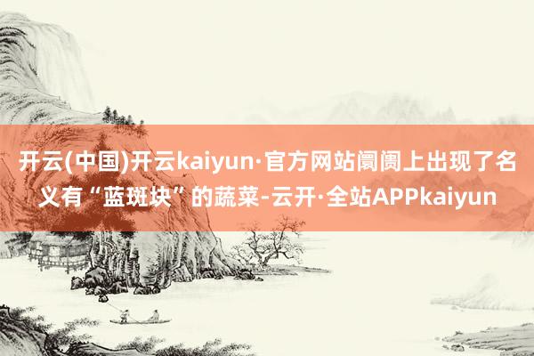 开云(中国)开云kaiyun·官方网站阛阓上出现了名义有“蓝斑块”的蔬菜-云开·全站APPkaiyun