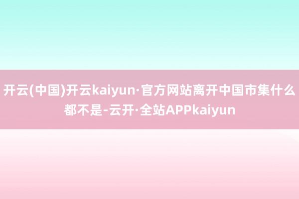 开云(中国)开云kaiyun·官方网站离开中国市集什么都不是-云开·全站APPkaiyun