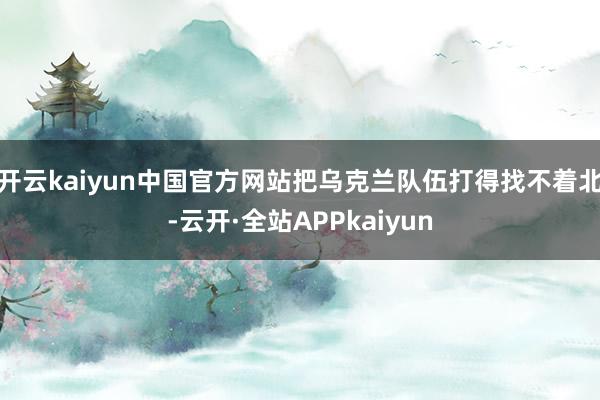 开云kaiyun中国官方网站把乌克兰队伍打得找不着北-云开·全站APPkaiyun