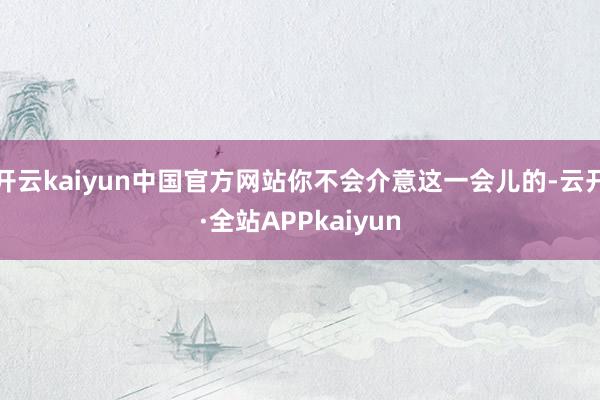 开云kaiyun中国官方网站你不会介意这一会儿的-云开·全站APPkaiyun