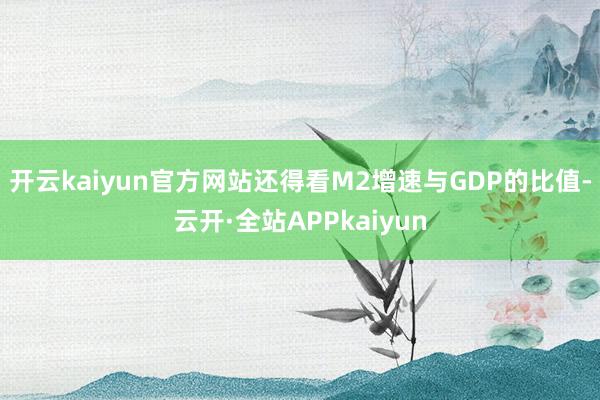 开云kaiyun官方网站还得看M2增速与GDP的比值-云开·全站APPkaiyun