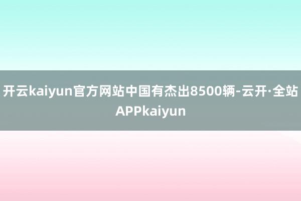 开云kaiyun官方网站中国有杰出8500辆-云开·全站APPkaiyun