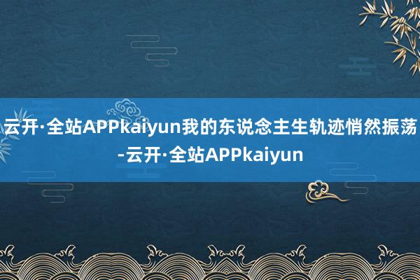 云开·全站APPkaiyun我的东说念主生轨迹悄然振荡-云开·全站APPkaiyun