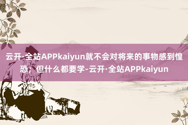云开·全站APPkaiyun就不会对将来的事物感到惶恐；但什么都要学-云开·全站APPkaiyun