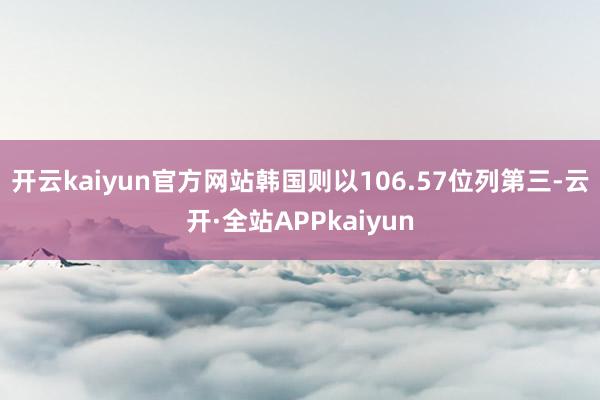开云kaiyun官方网站韩国则以106.57位列第三-云开·全站APPkaiyun