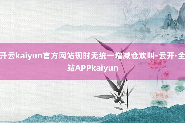 开云kaiyun官方网站现时无统一增减仓欢叫-云开·全站APPkaiyun