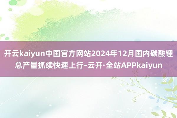 开云kaiyun中国官方网站2024年12月国内碳酸锂总产量抓续快速上行-云开·全站APPkaiyun